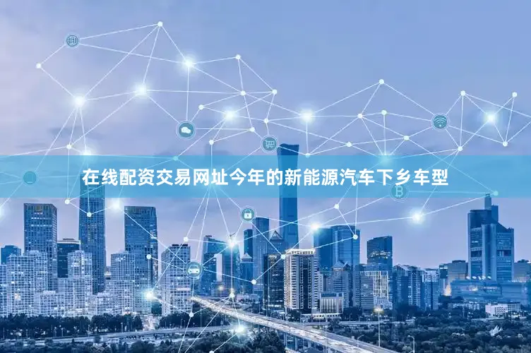 在线配资交易网址今年的新能源汽车下乡车型