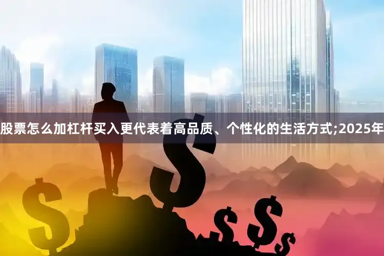 股票怎么加杠杆买入更代表着高品质、个性化的生活方式;2025年