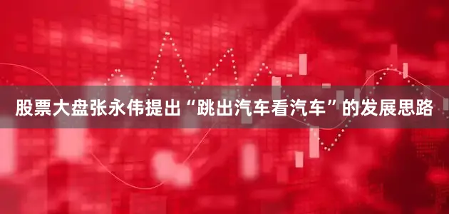 股票大盘张永伟提出“跳出汽车看汽车”的发展思路