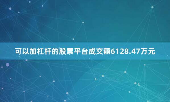 可以加杠杆的股票平台成交额6128.47万元