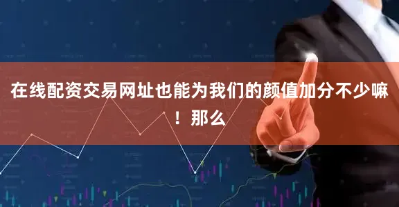 在线配资交易网址也能为我们的颜值加分不少嘛！那么
