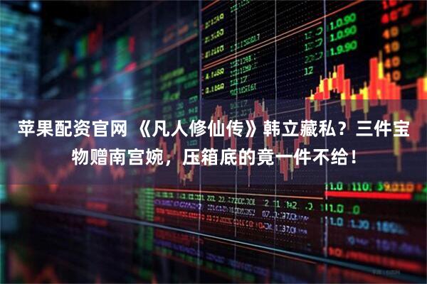苹果配资官网 《凡人修仙传》韩立藏私？三件宝物赠南宫婉，压箱底的竟一件不给！