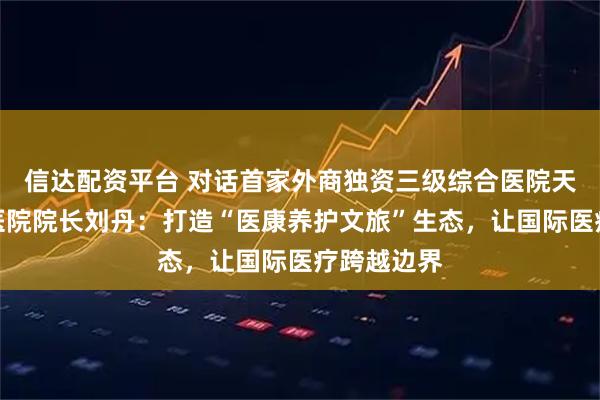 信达配资平台 对话首家外商独资三级综合医院天津鹏瑞利医院院长刘丹：打造“医康养护文旅”生态，让国际医疗跨越边界