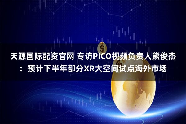 天源国际配资官网 专访PICO视频负责人熊俊杰：预计下半年部分XR大空间试点海外市场