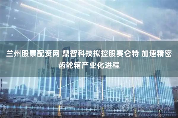 兰州股票配资网 鼎智科技拟控股赛仑特 加速精密齿轮箱产业化进程