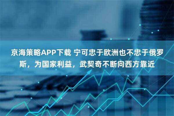 京海策略APP下载 宁可忠于欧洲也不忠于俄罗斯，为国家利益，武契奇不断向西方靠近