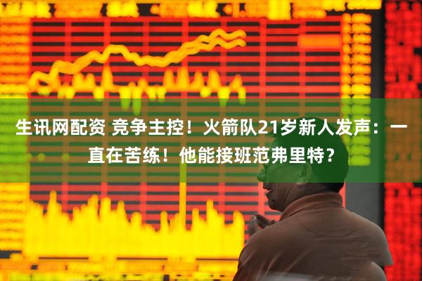生讯网配资 竞争主控！火箭队21岁新人发声：一直在苦练！他能接班范弗里特？