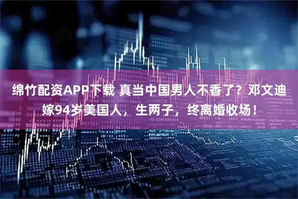 绵竹配资APP下载 真当中国男人不香了？邓文迪嫁94岁美国人，生两子，终离婚收场！
