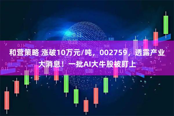 和营策略 涨破10万元/吨，002759，透露产业大消息！一批AI大牛股被盯上