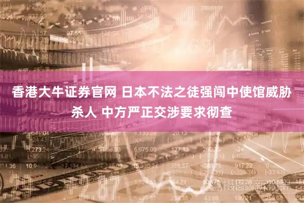 香港大牛证券官网 日本不法之徒强闯中使馆威胁杀人 中方严正交涉要求彻查