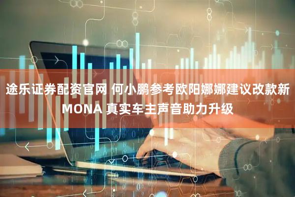 途乐证券配资官网 何小鹏参考欧阳娜娜建议改款新MONA 真实车主声音助力升级