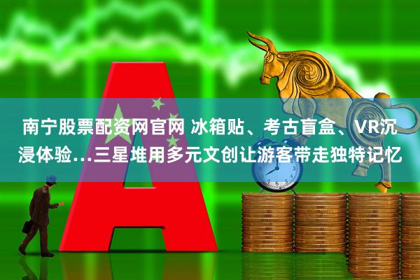 南宁股票配资网官网 冰箱贴、考古盲盒、VR沉浸体验…三星堆用多元文创让游客带走独特记忆