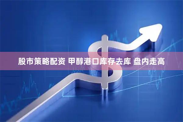 股市策略配资 甲醇港口库存去库 盘内走高