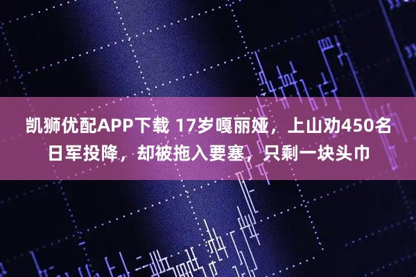 凯狮优配APP下载 17岁嘎丽娅，上山劝450名日军投降，却被拖入要塞，只剩一块头巾