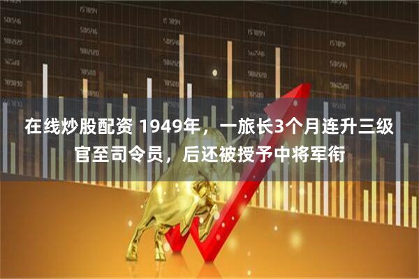 在线炒股配资 1949年，一旅长3个月连升三级官至司令员，后还被授予中将军衔