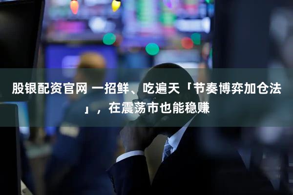 股银配资官网 一招鲜、吃遍天「节奏博弈加仓法」，在震荡市也能稳赚