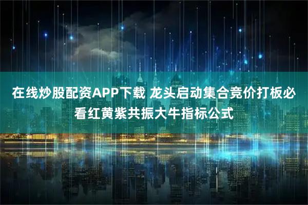 在线炒股配资APP下载 龙头启动集合竞价打板必看红黄紫共振大牛指标公式