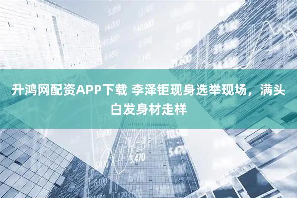 升鸿网配资APP下载 李泽钜现身选举现场，满头白发身材走样