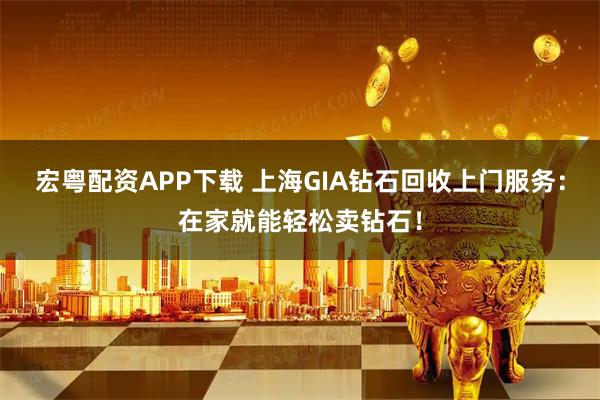 宏粤配资APP下载 上海GIA钻石回收上门服务：在家就能轻松卖钻石！