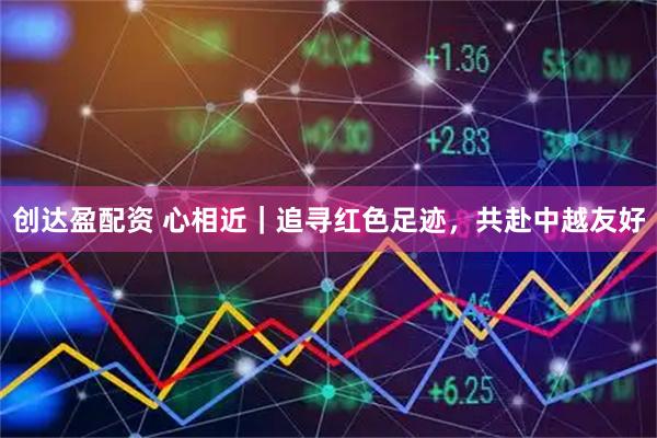 创达盈配资 心相近｜追寻红色足迹，共赴中越友好