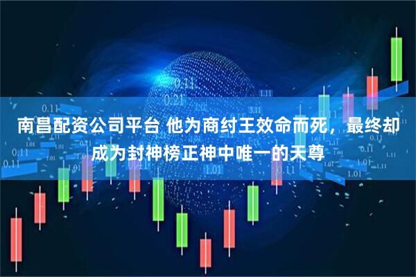 南昌配资公司平台 他为商纣王效命而死，最终却成为封神榜正神中唯一的天尊