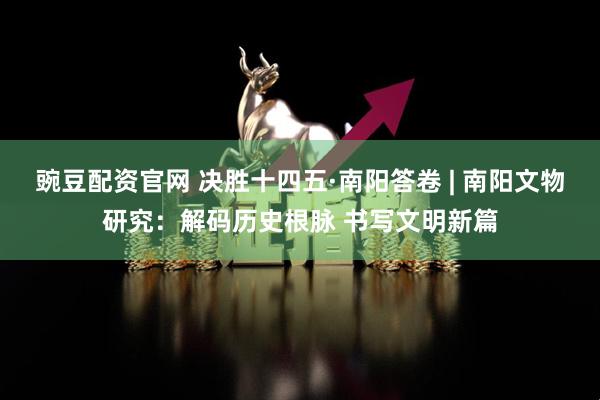 豌豆配资官网 决胜十四五·南阳答卷 | 南阳文物研究：解码历史根脉 书写文明新篇