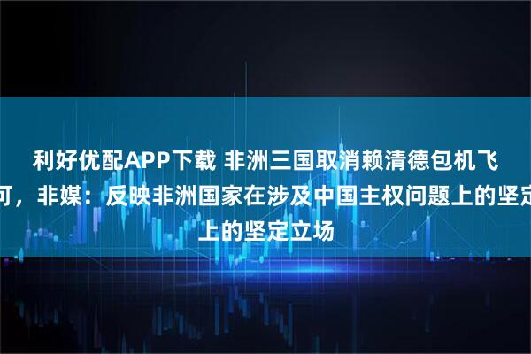 利好优配APP下载 非洲三国取消赖清德包机飞行许可，非媒：反映非洲国家在涉及中国主权问题上的坚定立场