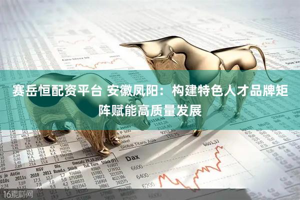 赛岳恒配资平台 安徽凤阳：构建特色人才品牌矩阵赋能高质量发展