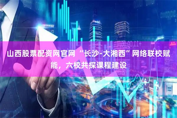 山西股票配资网官网 “长沙-大湘西”网络联校赋能，六校共探课程建设