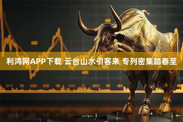 利鸿网APP下载 云台山水引客来 专列密集踏春至