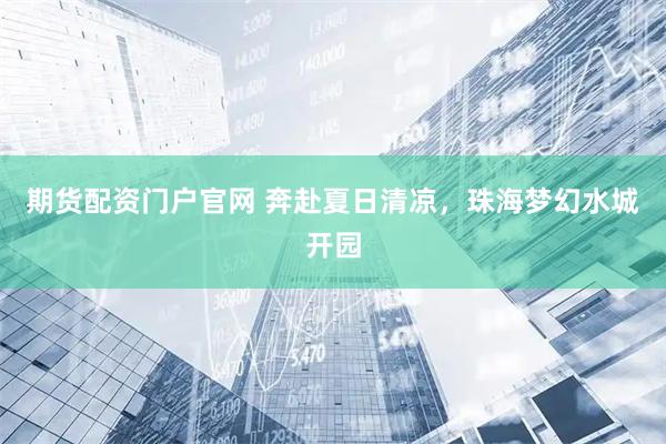 期货配资门户官网 奔赴夏日清凉，珠海梦幻水城开园