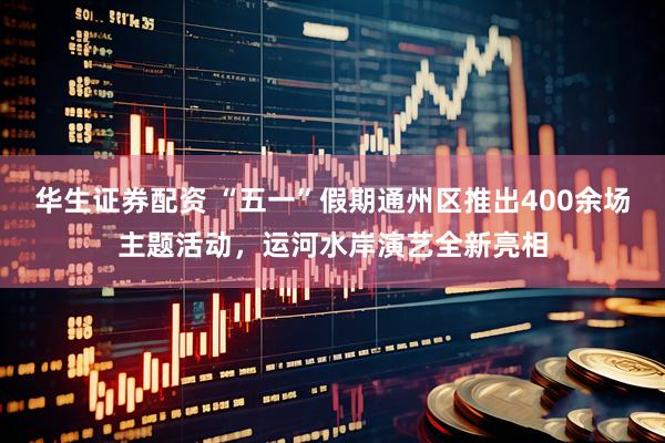 华生证券配资 “五一”假期通州区推出400余场主题活动，运河水岸演艺全新亮相