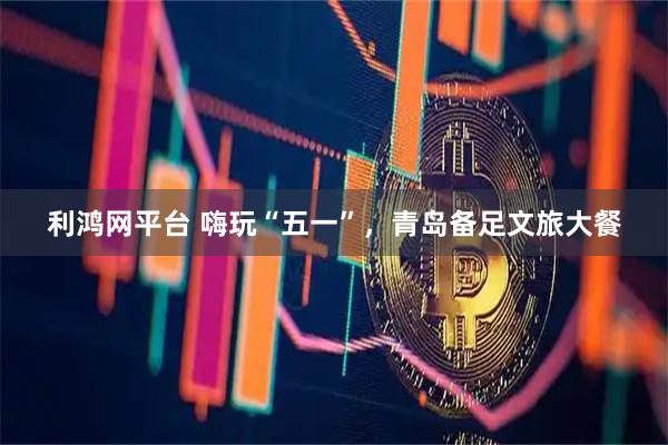 利鸿网平台 嗨玩“五一”，青岛备足文旅大餐