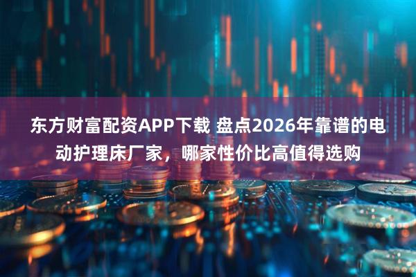 东方财富配资APP下载 盘点2026年靠谱的电动护理床厂家，哪家性价比高值得选购
