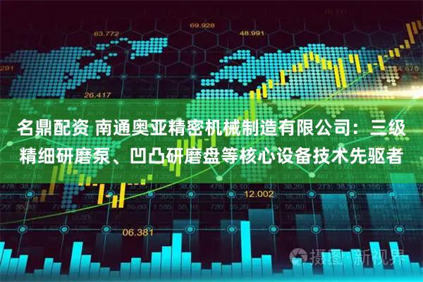 名鼎配资 南通奥亚精密机械制造有限公司：三级精细研磨泵、凹凸研磨盘等核心设备技术先驱者