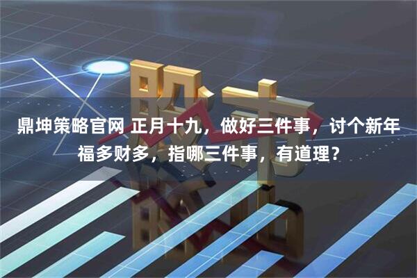 鼎坤策略官网 正月十九，做好三件事，讨个新年福多财多，指哪三件事，有道理？