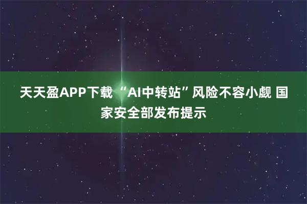 天天盈APP下载 “AI中转站”风险不容小觑 国家安全部发布提示