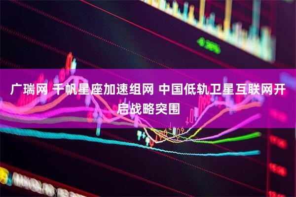 广瑞网 千帆星座加速组网 中国低轨卫星互联网开启战略突围