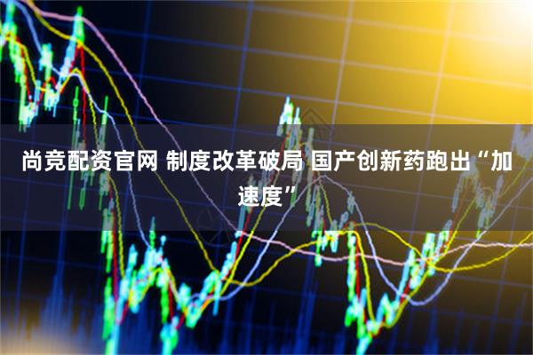 尚竞配资官网 制度改革破局 国产创新药跑出“加速度”