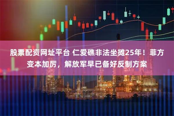股票配资网址平台 仁爱礁非法坐摊25年！菲方变本加厉，解放军早已备好反制方案