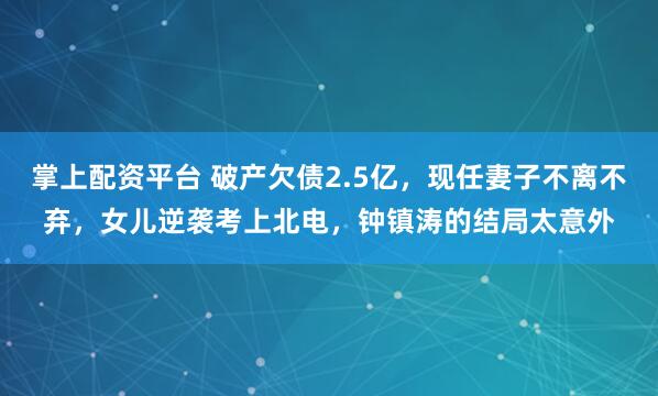 掌上配资平台 破产欠债2.5亿，现任妻子不离不弃，女儿逆袭考上北电，钟镇涛的结局太意外