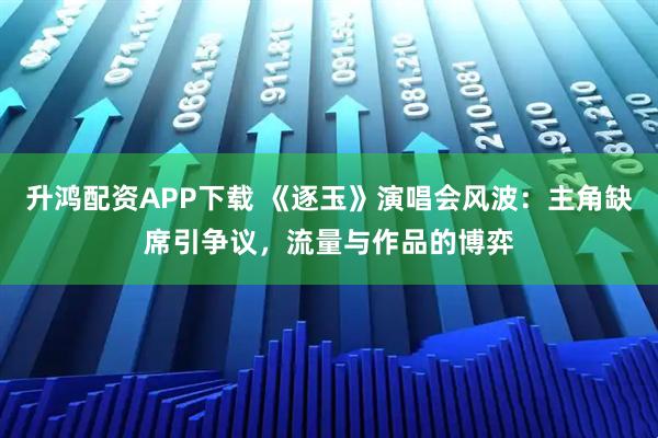 升鸿配资APP下载 《逐玉》演唱会风波：主角缺席引争议，流量与作品的博弈